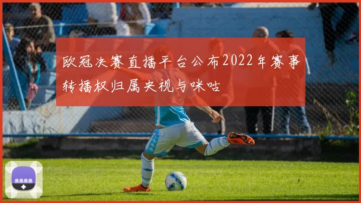 欧冠决赛直播平台公布2022年赛事转播权归属央视与咪咕