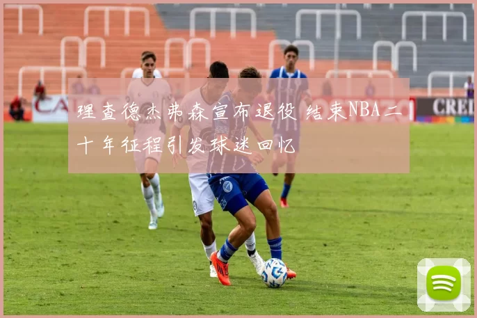 理查德杰弗森宣布退役 结束NBA二十年征程引发球迷回忆