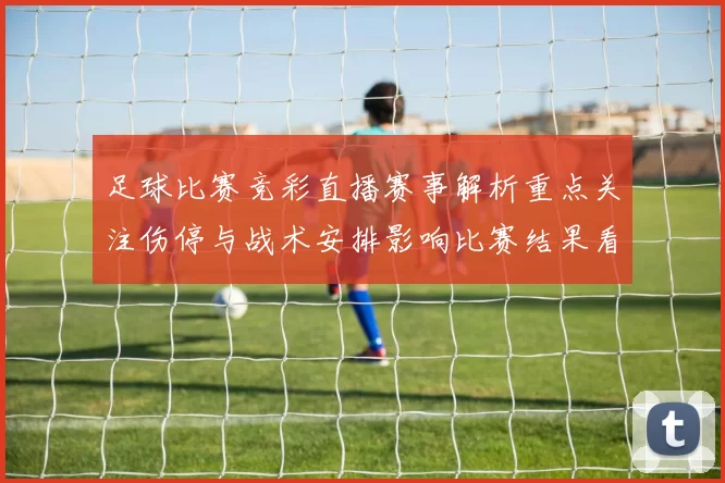 足球比赛竞彩直播赛事解析重点关注伤停与战术安排影响比赛结果看点