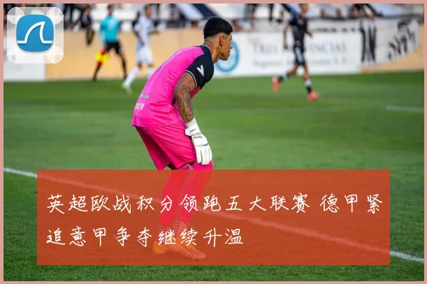 英超欧战积分领跑五大联赛 德甲紧追意甲争夺继续升温