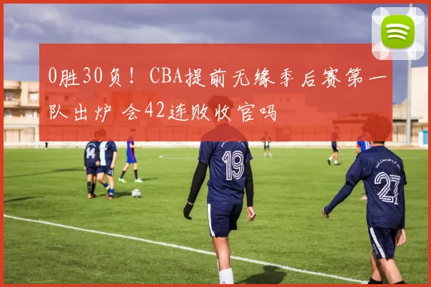 0胜30负！CBA提前无缘季后赛第一队出炉 会42连败收官吗