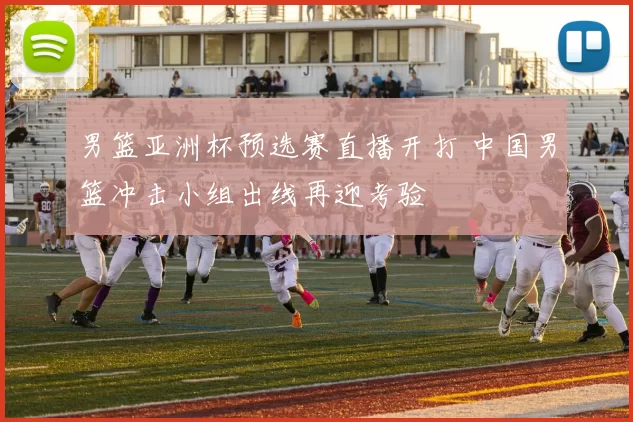 男篮亚洲杯预选赛直播开打 中国男篮冲击小组出线再迎考验