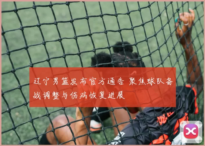辽宁男篮发布官方通告 聚焦球队备战调整与伤病恢复进展