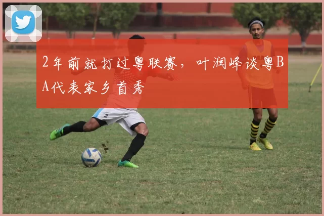 2年前就打过粤联赛，叶润峰谈粤BA代表家乡首秀