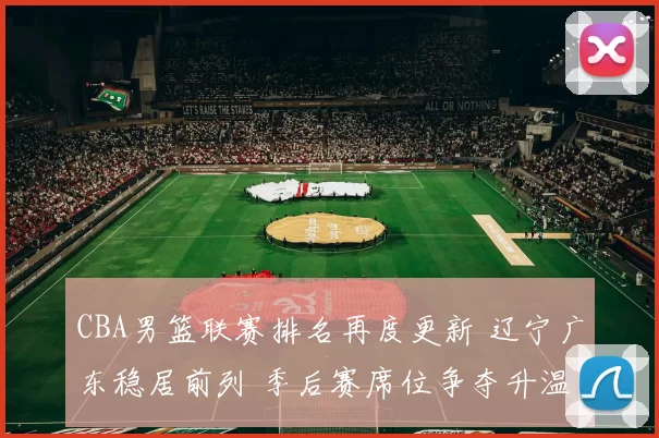 CBA男篮联赛排名再度更新 辽宁广东稳居前列 季后赛席位争夺升温