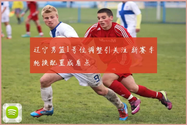 辽宁男篮1号位调整引关注 新赛季轮换配置成看点
