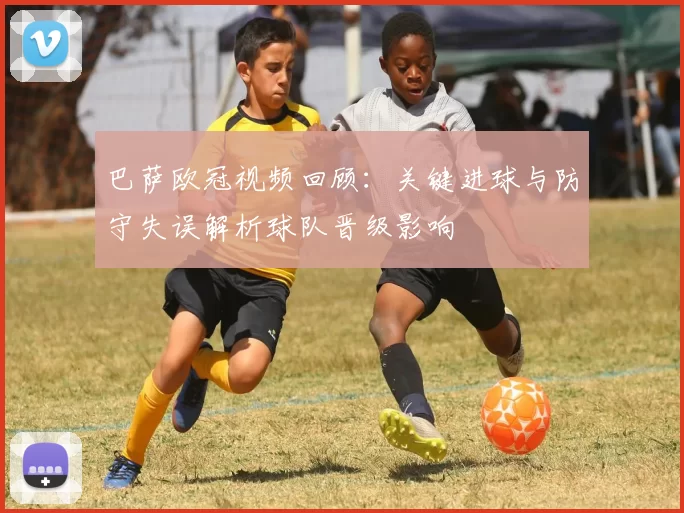 巴萨欧冠视频回顾：关键进球与防守失误解析球队晋级影响