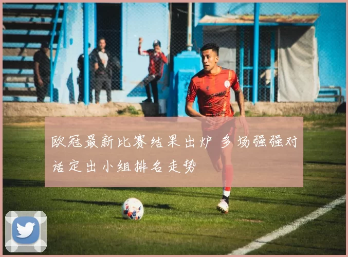 欧冠最新比赛结果出炉 多场强强对话定出小组排名走势