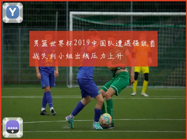 男篮世界杯2019中国队遭遇强敌首战失利小组出线压力上升