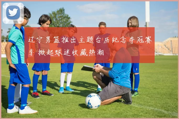 辽宁男篮推出主题台历纪念夺冠赛季 掀起球迷收藏热潮