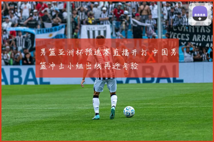 男篮亚洲杯预选赛直播开打 中国男篮冲击小组出线再迎考验