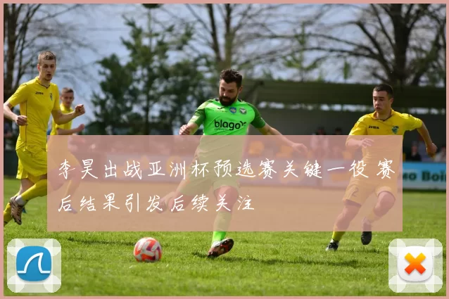 李昊出战亚洲杯预选赛关键一役 赛后结果引发后续关注