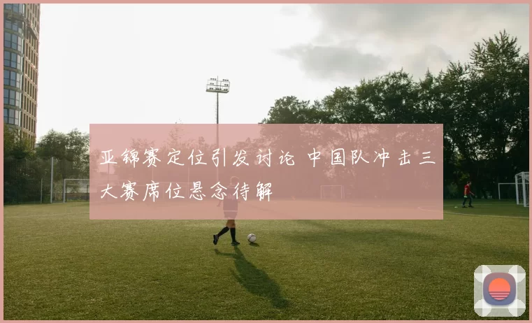 亚锦赛定位引发讨论 中国队冲击三大赛席位悬念待解