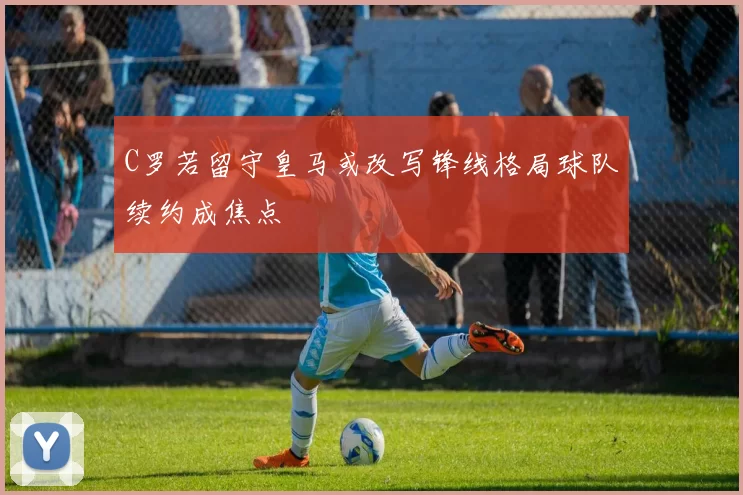 C罗若留守皇马或改写锋线格局球队续约成焦点