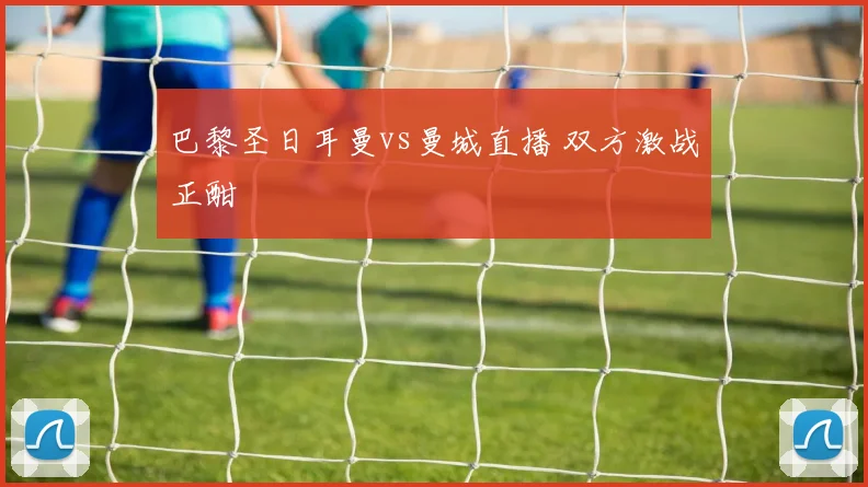 巴黎圣日耳曼vs曼城直播 双方激战正酣