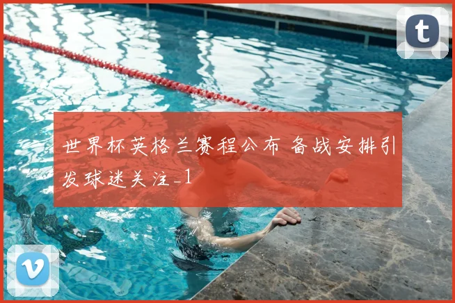 世界杯英格兰赛程公布 备战安排引发球迷关注_1